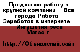 Предлагаю работу в крупной компании  - Все города Работа » Заработок в интернете   . Ингушетия респ.,Магас г.